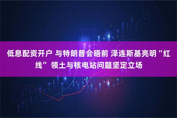 低息配资开户 与特朗普会晤前 泽连斯基亮明“红线” 领土与核电站问题坚定立场
