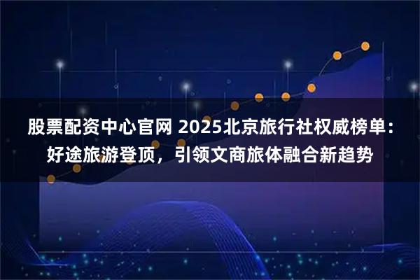股票配资中心官网 2025北京旅行社权威榜单：好途旅游登顶，引领文商旅体融合新趋势