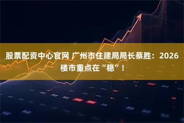 股票配资中心官网 广州市住建局局长蔡胜：2026楼市重点在“稳”！