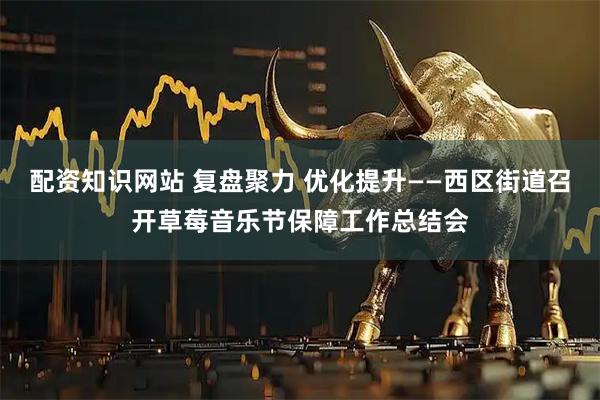 配资知识网站 复盘聚力 优化提升——西区街道召开草莓音乐节保障工作总结会