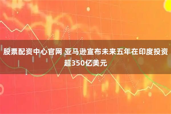 股票配资中心官网 亚马逊宣布未来五年在印度投资超350亿美元