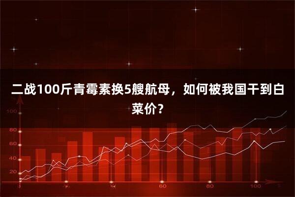 二战100斤青霉素换5艘航母，如何被我国干到白菜价？