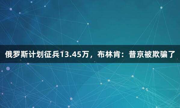 俄罗斯计划征兵13.45万，布林肯：普京被欺骗了