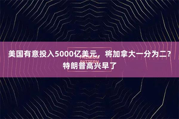 美国有意投入5000亿美元，将加拿大一分为二？特朗普高兴早了