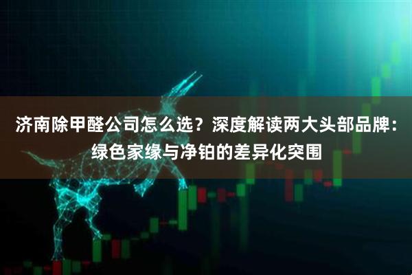 济南除甲醛公司怎么选？深度解读两大头部品牌：绿色家缘与净铂的差异化突围