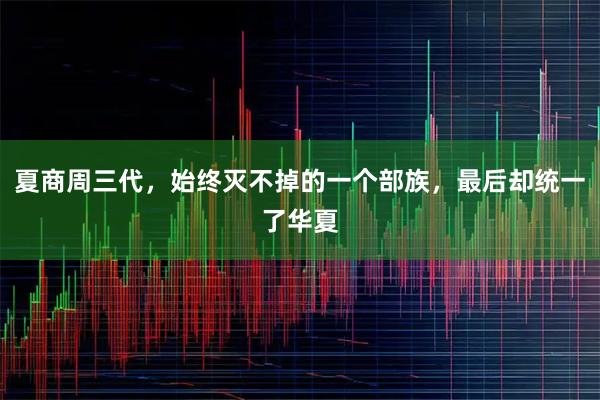 夏商周三代，始终灭不掉的一个部族，最后却统一了华夏