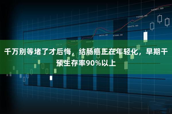 千万别等堵了才后悔，结肠癌正在年轻化，早期干预生存率90%以上