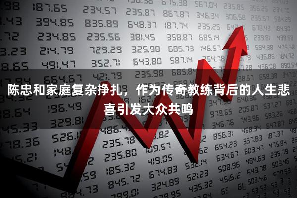 陈忠和家庭复杂挣扎，作为传奇教练背后的人生悲喜引发大众共鸣